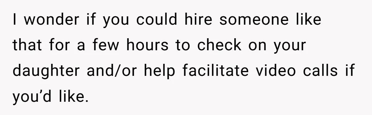 I wonder if you could hire someone like that for a few hours to check on your daughter and/or help facilitate video calls if you’d like.