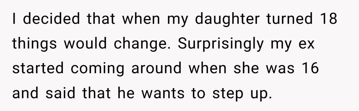 I decided that when my daughter turned 18 things would change. Surprisingly my ex started coming around when she was 16 and said that he wants to step up.