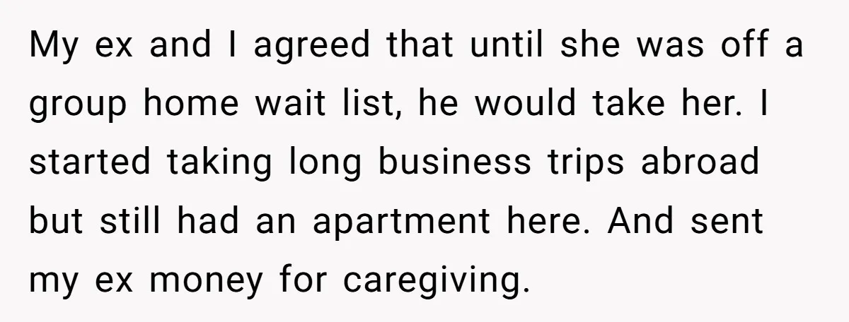 My ex and I agreed that until she was off a group home wait list, he would take her. I started taking long business trips abroad but still had an...