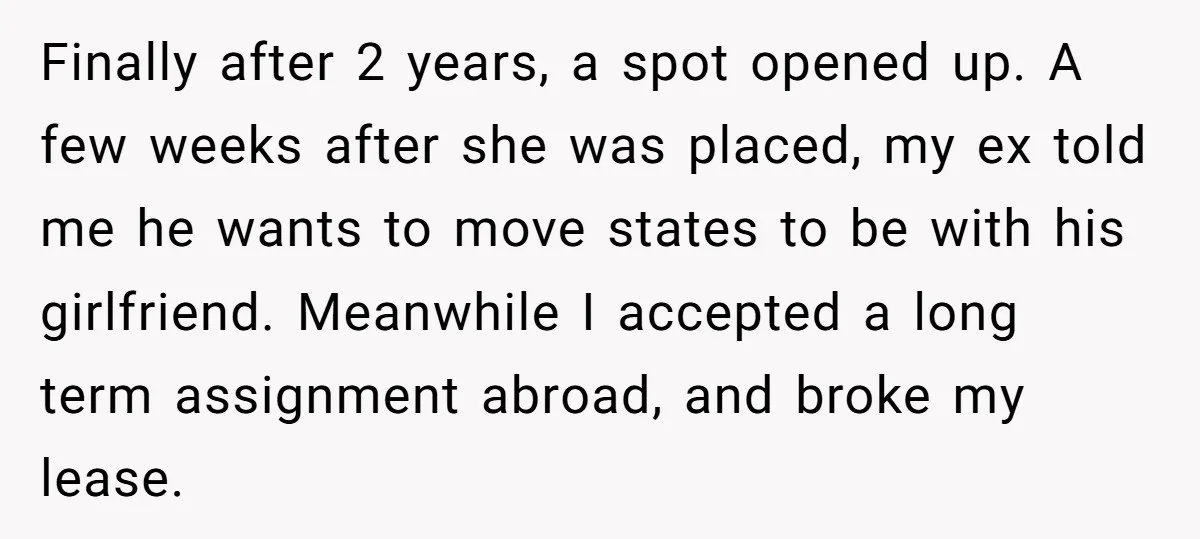 Finally after 2 years, a spot opened up. A few weeks after she was placed, my ex told me he wants to move states to be with his girlfriend. Meanwhile...