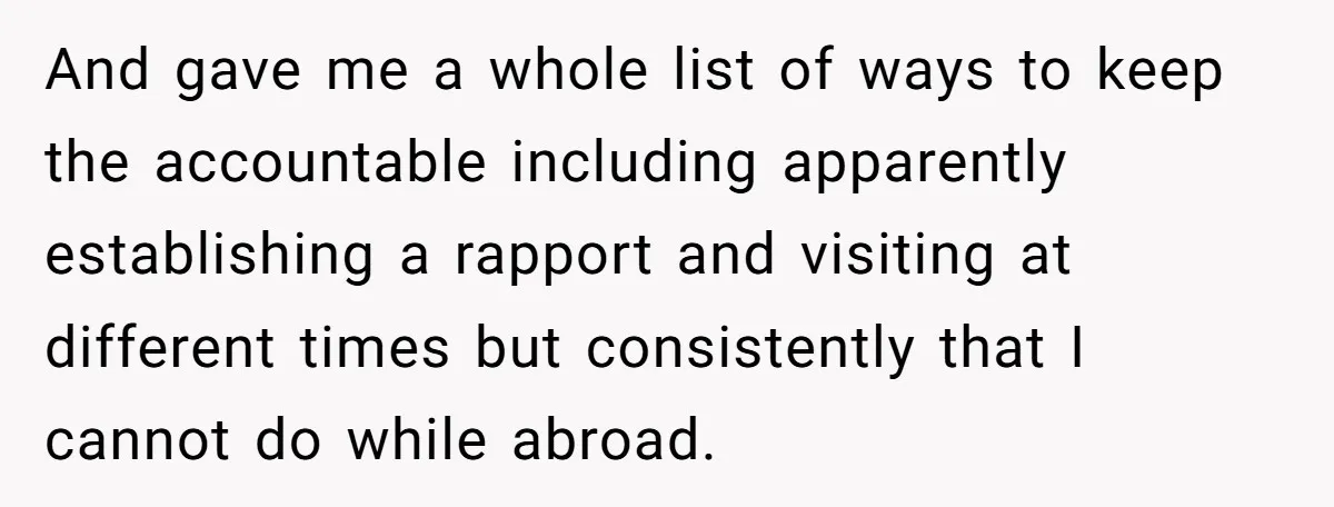 And gave me a whole list of ways to keep the accountable including apparently establishing a rapport and visiting at different times but consistently that I cannot do while abroad.