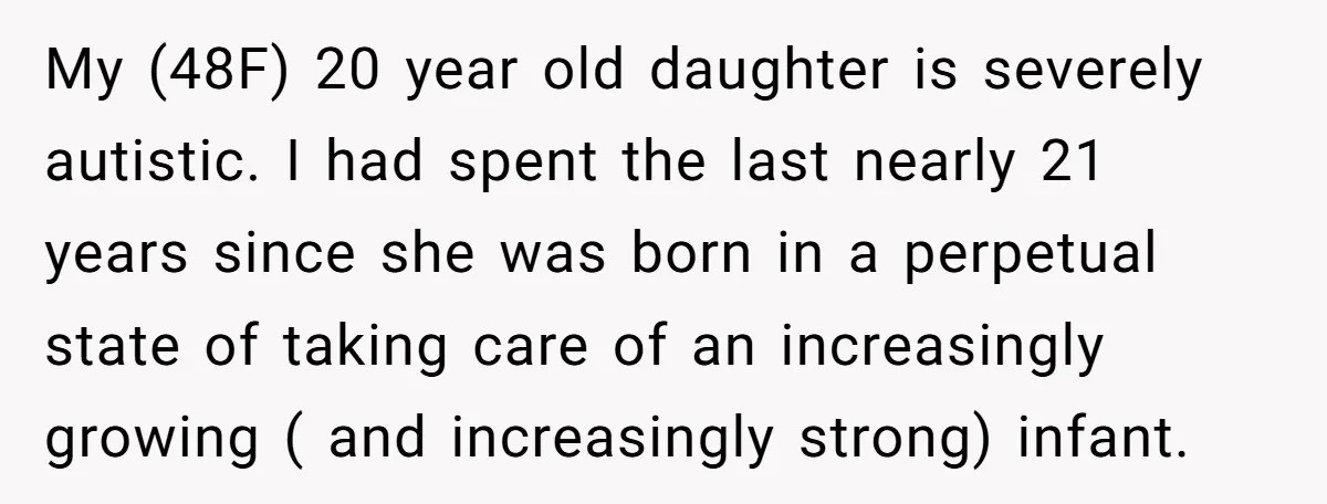 My (48F) 20 year old daughter is severely autistic. I had spent the last nearly 21 years since she was born in a perpetual state of taking care of an...