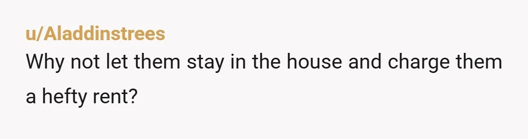 u/Aladdinstrees Why not let them stay in the house and charge them a hefty rent?