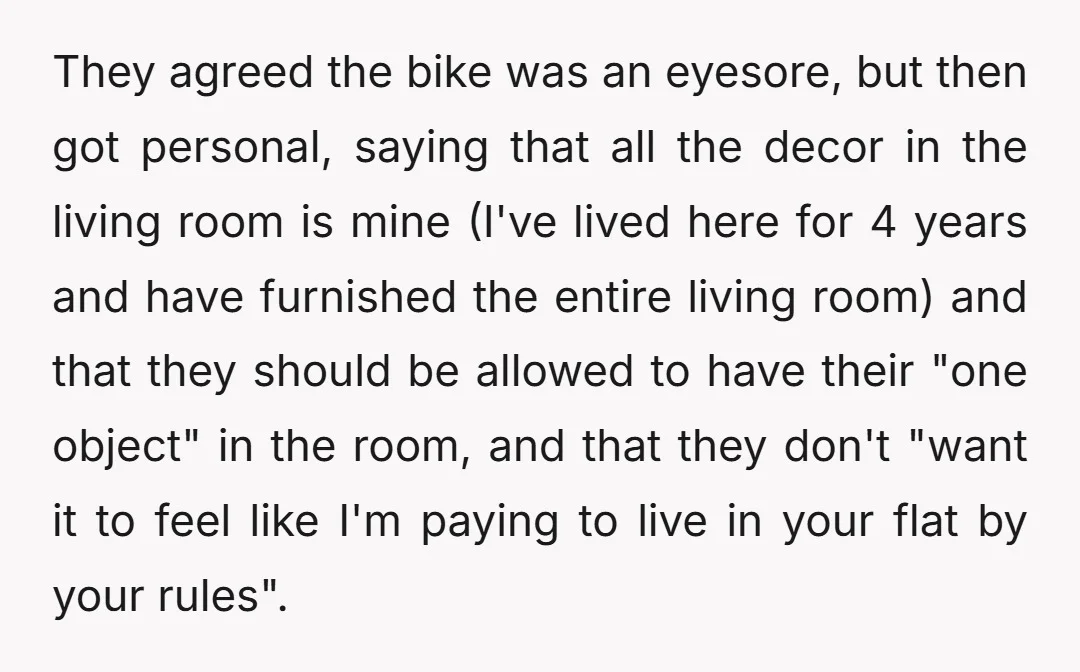 They agreed the bike was an eyesore, but then got personal, saying that all the decor in the living room is mine (I've lived here for 4 years and have...