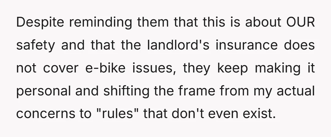 Despite reminding them that this is about OUR safety and that the landlord's insurance does not cover e-bike issues, they keep making it personal and shifting the frame from my...