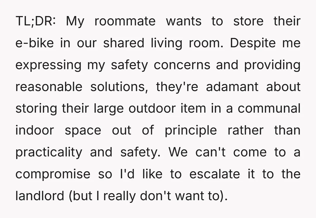 TL;DR: My roommate wants to store their e-bike in our shared living room. Despite me expressing my safety concerns and providing reasonable solutions, they're adamant about storing their large outdoor...