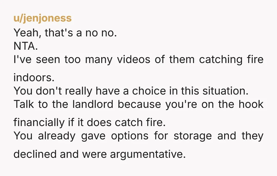 u/jenjoness Yeah, that's a no no. NTA. I've seen too many videos of them catching fire indoors. You don't really have a choice in this situation. Talk to the landlord...