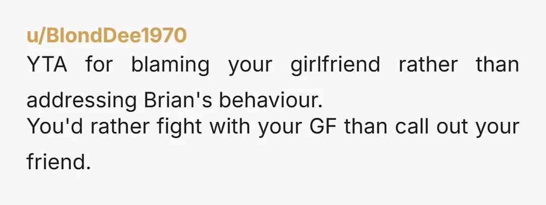 u/BlondDee1970 YTA for blaming your girlfriend rather than addressing Brian's behaviour. You'd rather fight with your GF than call out your friend.