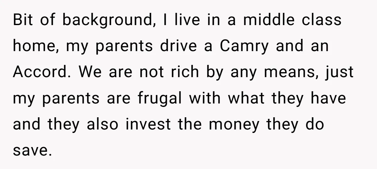 Bit of background, I live in a middle class home, my parents drive a Camry and an Accord. We are not rich by any means, just my parents are frugal...