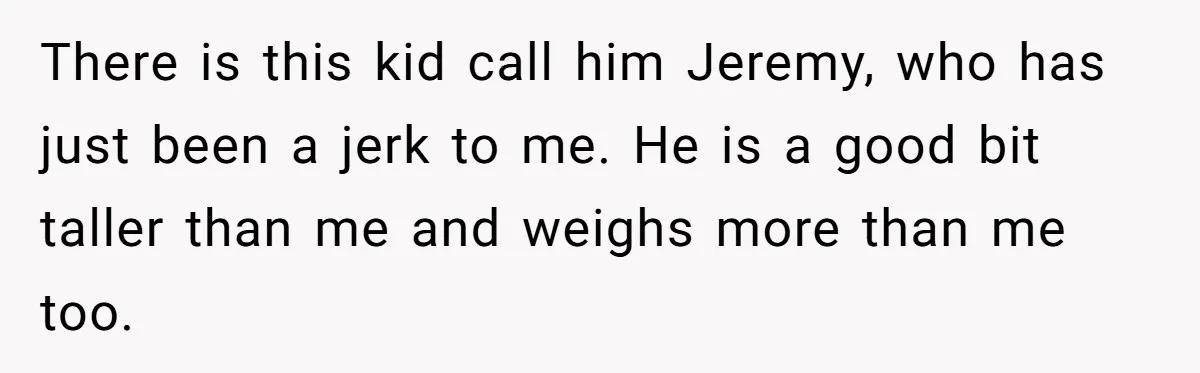 There is this kid call him Jeremy, who has just been a jerk to me. He is a good bit taller than me and weighs more than me too.