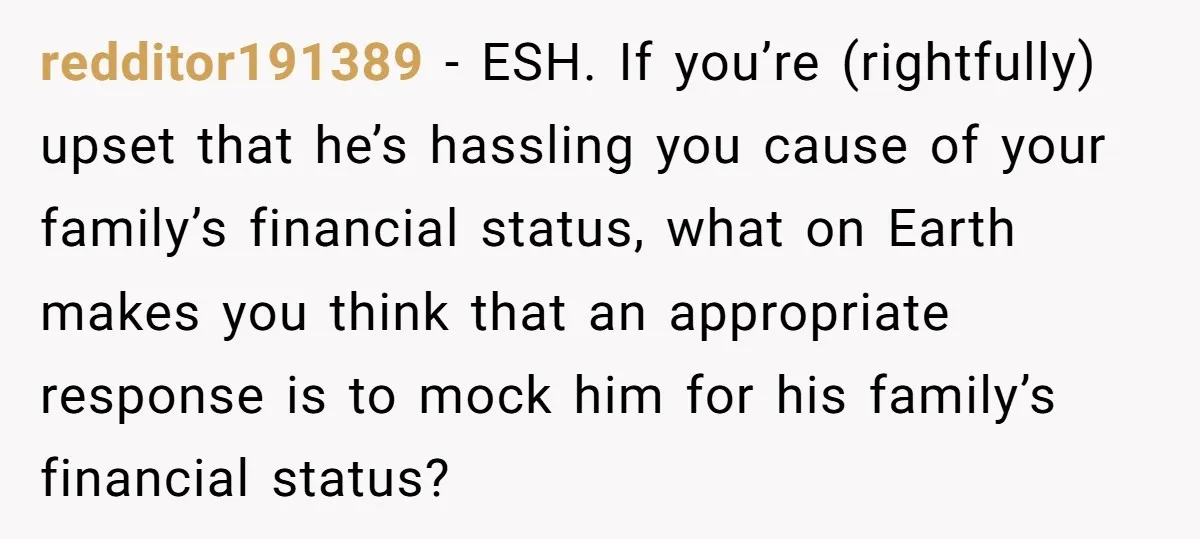 redditor191389 − ESH. If you’re (rightfully) upset that he’s hassling you cause of your family’s financial status, what on Earth makes you think that an appropriate response is to mock...