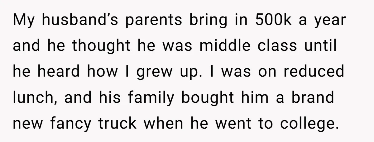 My husband’s parents bring in 500k a year and he thought he was middle class until he heard how I grew up. I was on reduced lunch, and his family...
