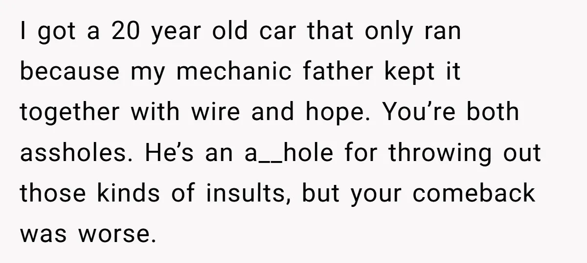 I got a 20 year old car that only ran because my mechanic father kept it together with wire and hope. You’re both assholes. He’s an a__hole for throwing out...