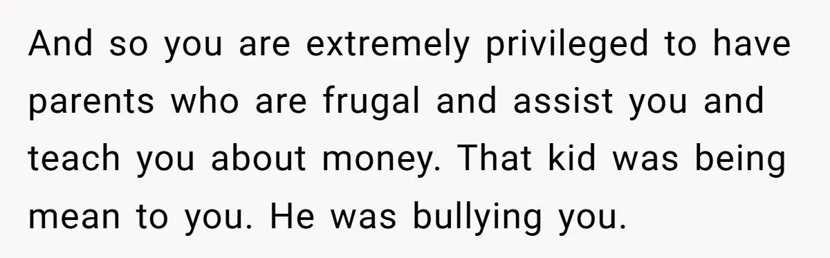 And so you are extremely privileged to have parents who are frugal and assist you and teach you about money. That kid was being mean to you. He was bullying...
