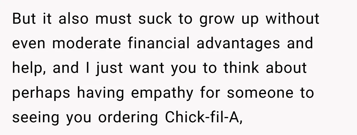 But it also must suck to grow up without even moderate financial advantages and help, and I just want you to think about perhaps having empathy for someone to seeing...