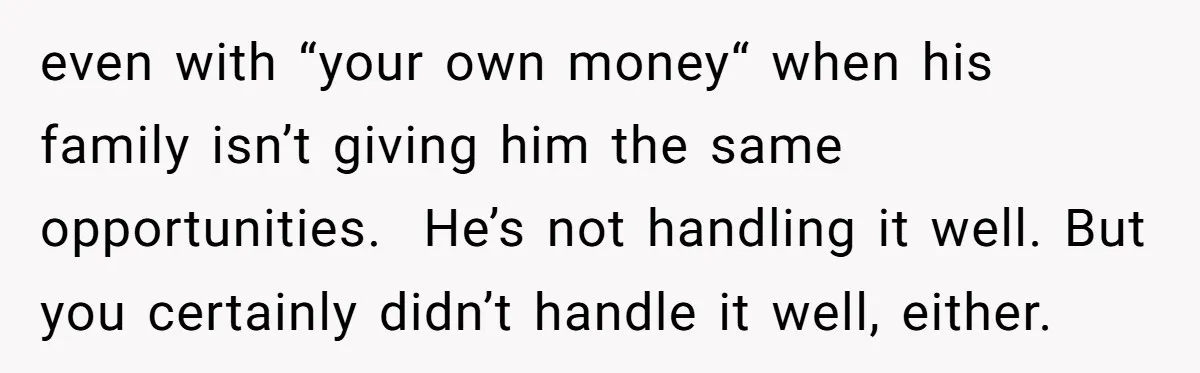 even with “your own money“ when his family isn’t giving him the same opportunities. He’s not handling it well. But you certainly didn’t handle it well, either.