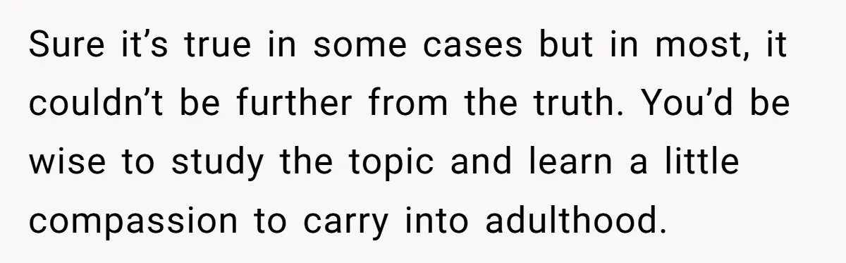 Sure it’s true in some cases but in most, it couldn’t be further from the truth. You’d be wise to study the topic and learn a little compassion to carry...