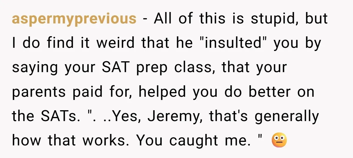 aspermyprevious − All of this is stupid, but I do find it weird that he "insulted" you by saying your SAT prep class, that your parents paid for, helped you...