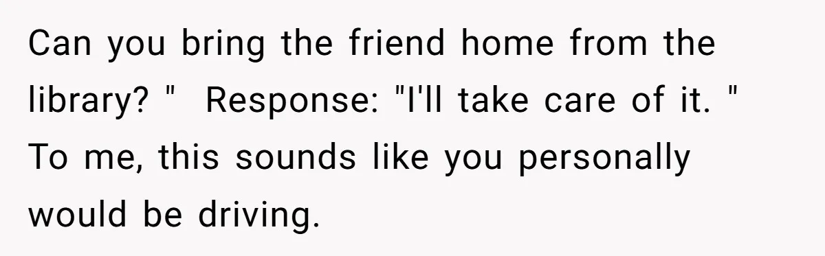 Can you bring the friend home from the library? " Response: "I'll take care of it. " To me, this sounds like you personally would be driving.