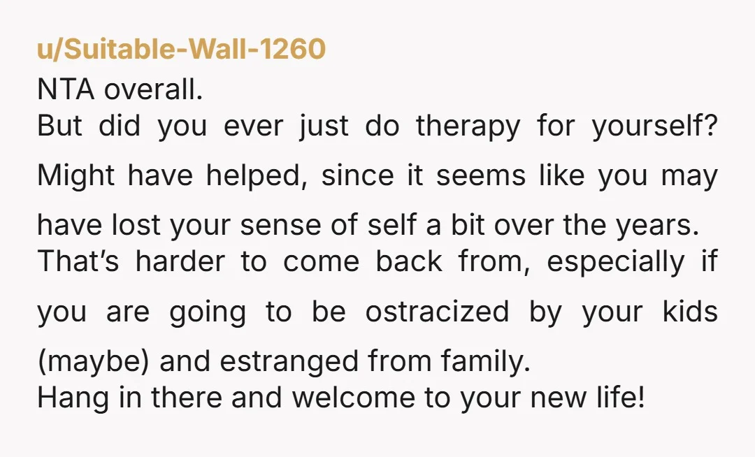 u/Suitable-Wall-1260 NTA overall. But did you ever just do therapy for yourself? Might have helped, since it seems like you may have lost your sense of self a bit over...
