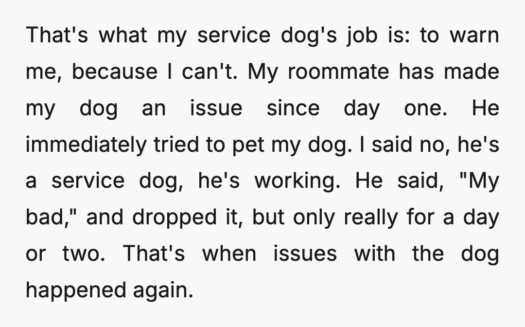 That's what my service dog's job is: to warn me, because I can't. My roommate has made my dog an issue since day one. He immediately tried to pet my...