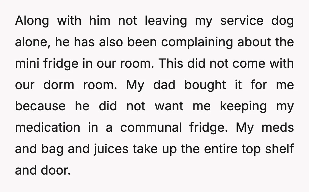 Along with him not leaving my service dog alone, he has also been complaining about the mini fridge in our room. This did not come with our dorm room. My...