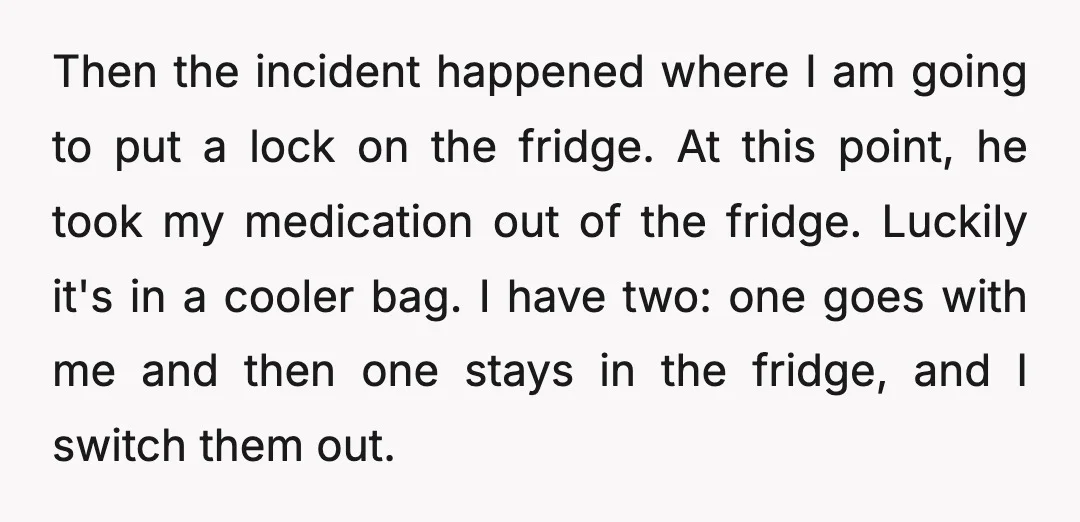 Then the incident happened where I am going to put a lock on the fridge. At this point, he took my medication out of the fridge. Luckily it's in a...