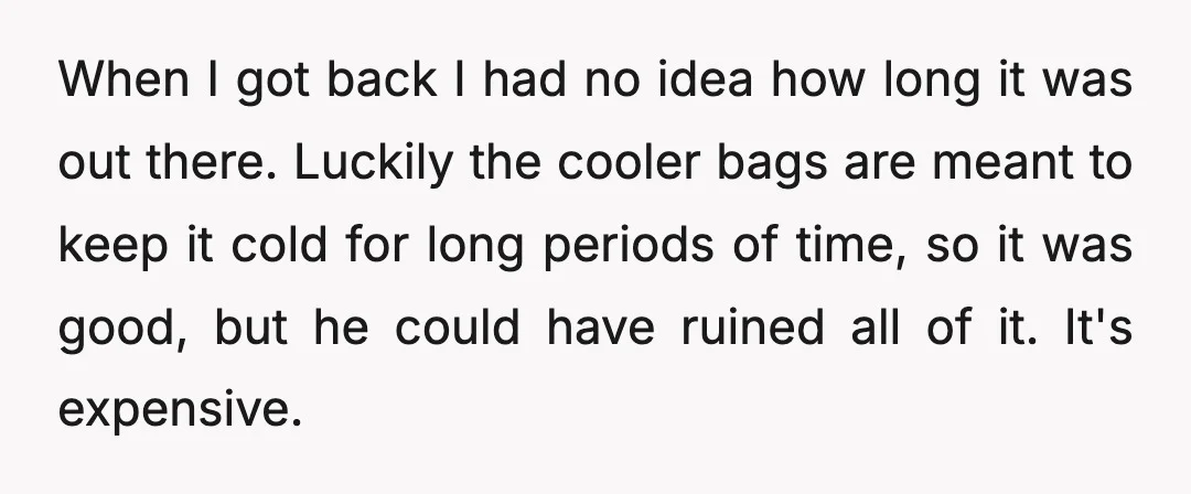 When I got back I had no idea how long it was out there. Luckily the cooler bags are meant to keep it cold for long periods of time, so...