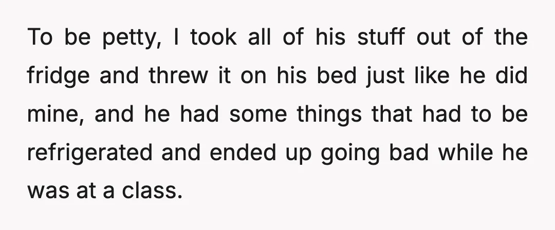 To be petty, I took all of his stuff out of the fridge and threw it on his bed just like he did mine, and he had some things that...