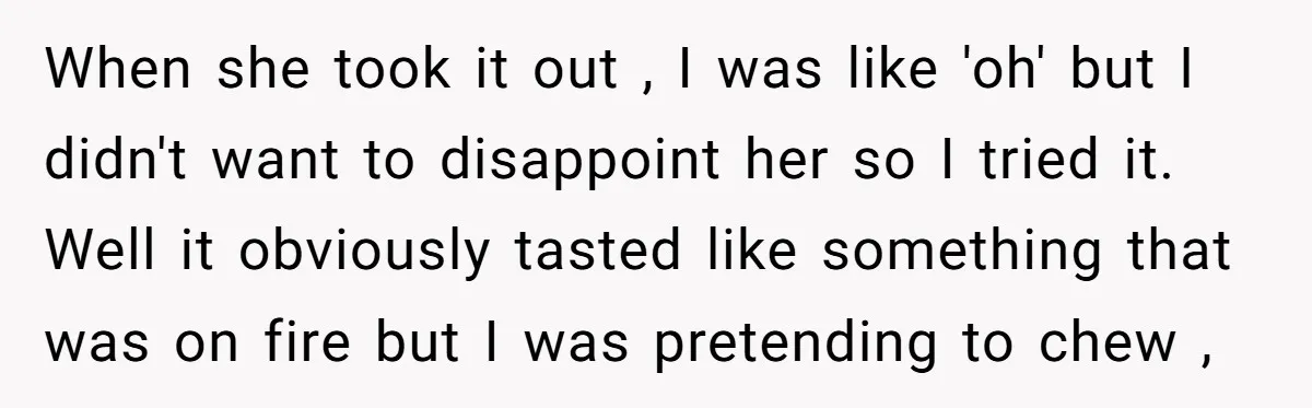 When she took it out , I was like 'oh' but I didn't want to disappoint her so I tried it. Well it obviously tasted like something that was on...