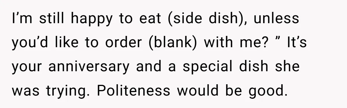 I’m still happy to eat (side dish), unless you’d like to order (blank) with me? ” It’s your anniversary and a special dish she was trying. Politeness would be good.