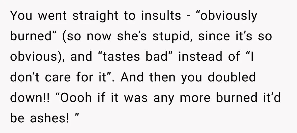 You went straight to insults - “obviously burned” (so now she’s stupid, since it’s so obvious), and “tastes bad” instead of “I don’t care for it”. And then you doubled...
