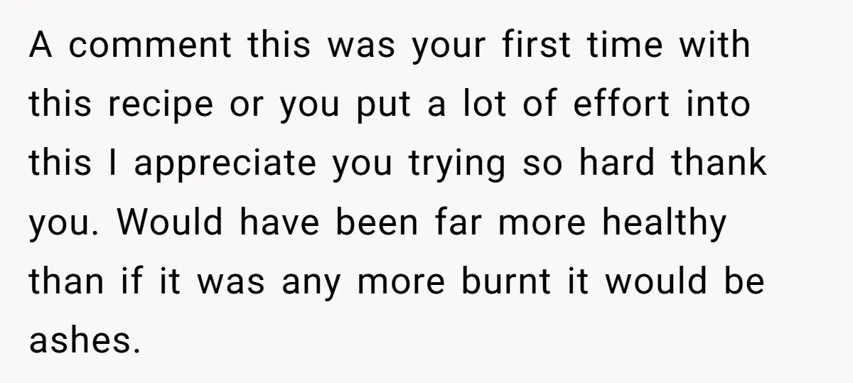 A comment this was your first time with this recipe or you put a lot of effort into this I appreciate you trying so hard thank you. Would have been...