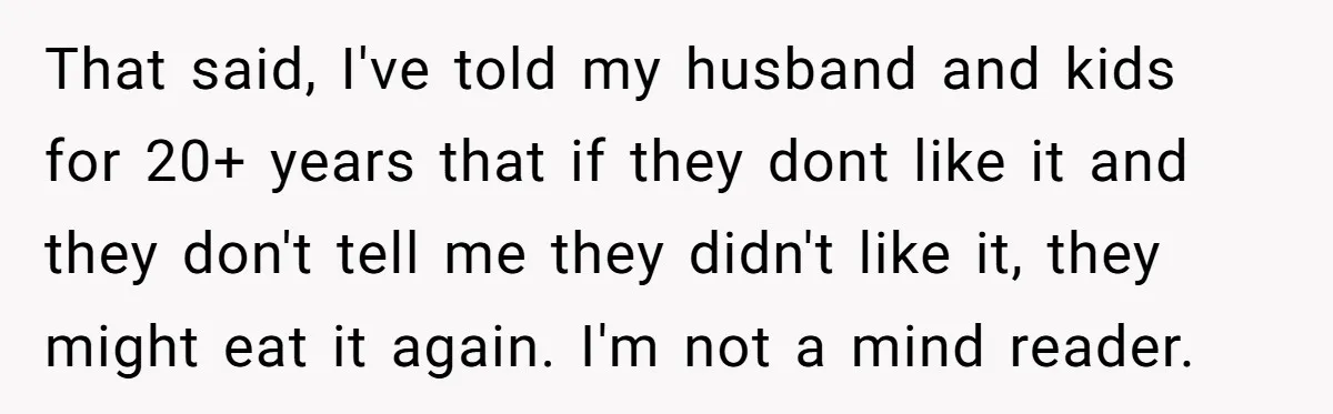 That said, I've told my husband and kids for 20+ years that if they dont like it and they don't tell me they didn't like it, they might eat it...