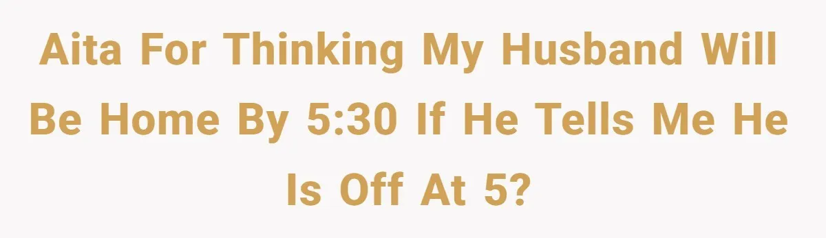 AITA for thinking my husband will be home by 5:30 if he tells me he is off at 5?