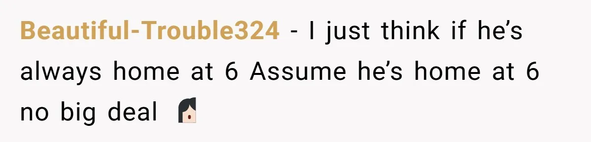 Beautiful-Trouble324 − I just think if he’s always home at 6 Assume he’s home at 6 no big deal 🤷🏻♀️