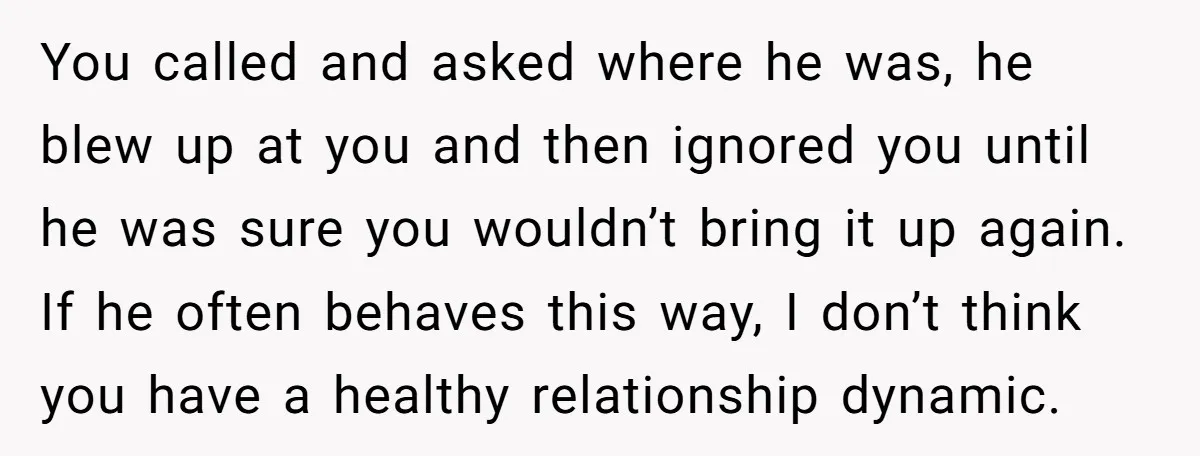 You called and asked where he was, he blew up at you and then ignored you until he was sure you wouldn’t bring it up again. If he often behaves...