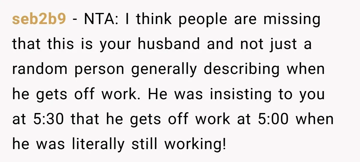 seb2b9 − NTA: I think people are missing that this is your husband and not just a random person generally describing when he gets off work. He was insisting to...