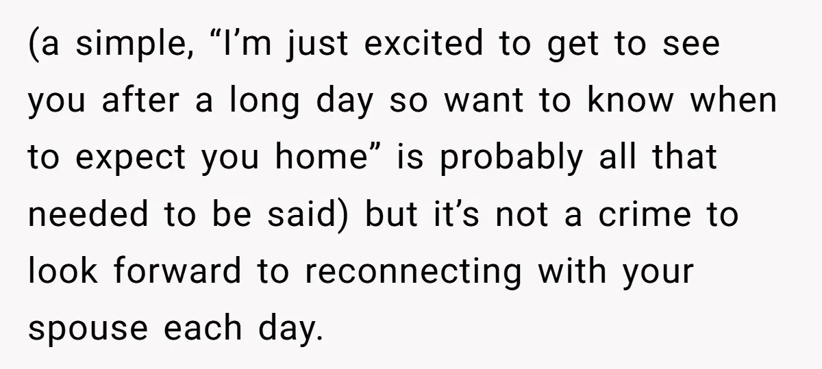 (a simple, “I’m just excited to get to see you after a long day so want to know when to expect you home” is probably all that needed to be...