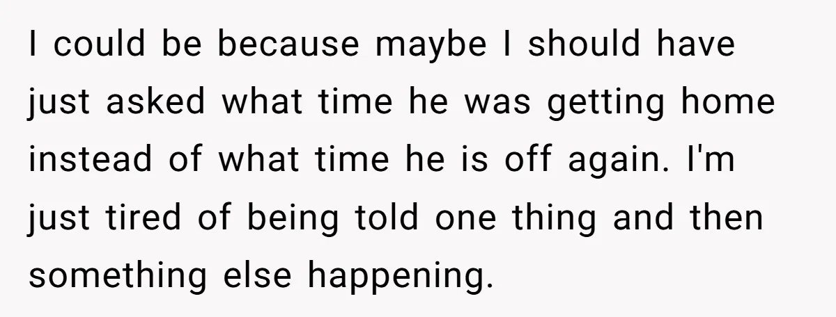 I could be because maybe I should have just asked what time he was getting home instead of what time he is off again. I'm just tired of being told...