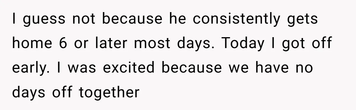 I guess not because he consistently gets home 6 or later most days. Today I got off early. I was excited because we have no days off together