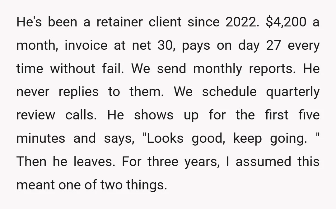 He's been a retainer client since 2022. $4,200 a month, invoice at net 30, pays on day 27 every time without fail. We send monthly reports. He never replies to...