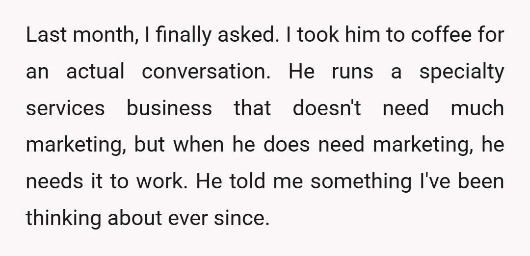 Last month, I finally asked. I took him to coffee for an actual conversation. He runs a specialty services business that doesn't need much marketing, but when he does need...