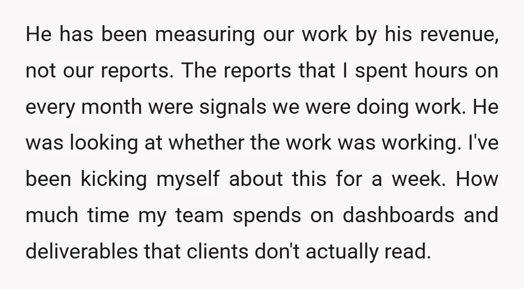 He has been measuring our work by his revenue, not our reports. The reports that I spent hours on every month were signals we were doing work. He was looking...