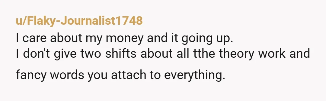 u/Flaky-Journalist1748
I care about my money and it going up.
I don't give two shifts about all tthe theory work and fancy words you attach to everything.