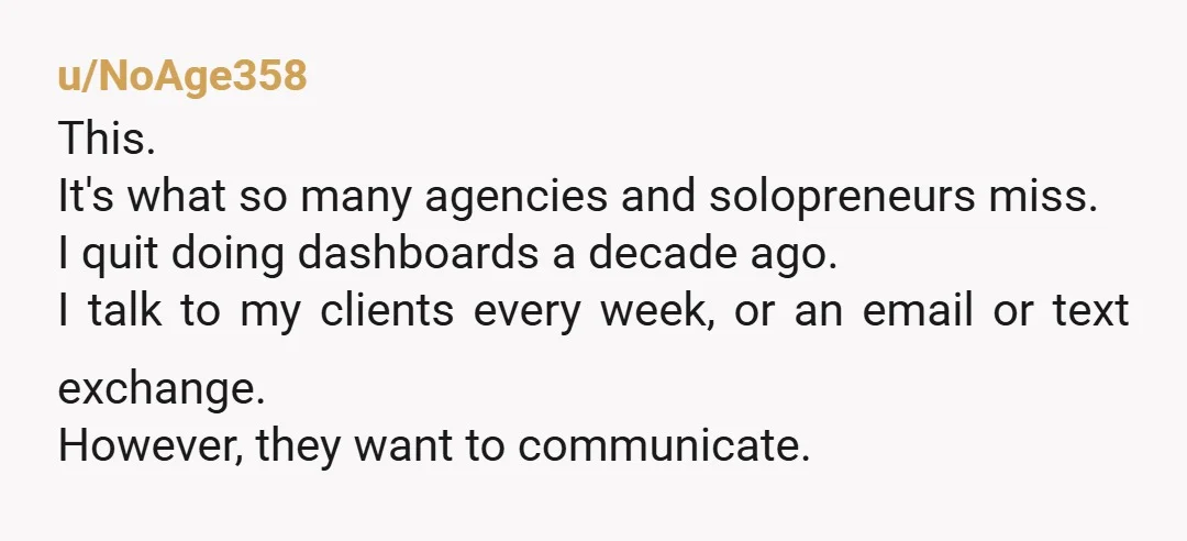 u/NoAge358 This. It's what so many agencies and solopreneurs miss. I quit doing dashboards a decade ago. I talk to my clients every week, or an email or text exchange....
