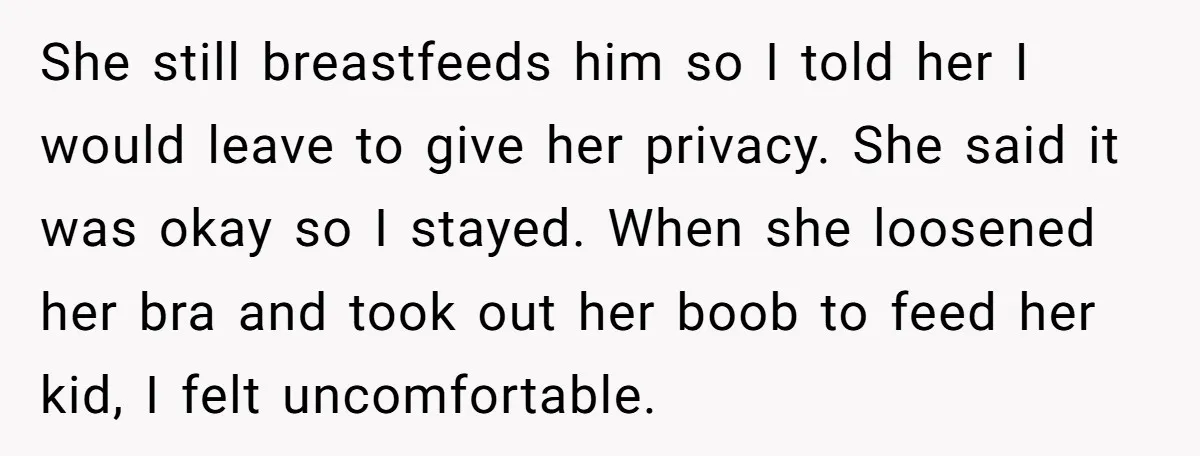 She still breastfeeds him so I told her I would leave to give her privacy. She said it was okay so I stayed. When she loosened her bra and took...