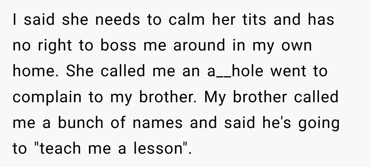 I said she needs to calm her tits and has no right to boss me around in my own home. She called me an a__hole went to complain to my...