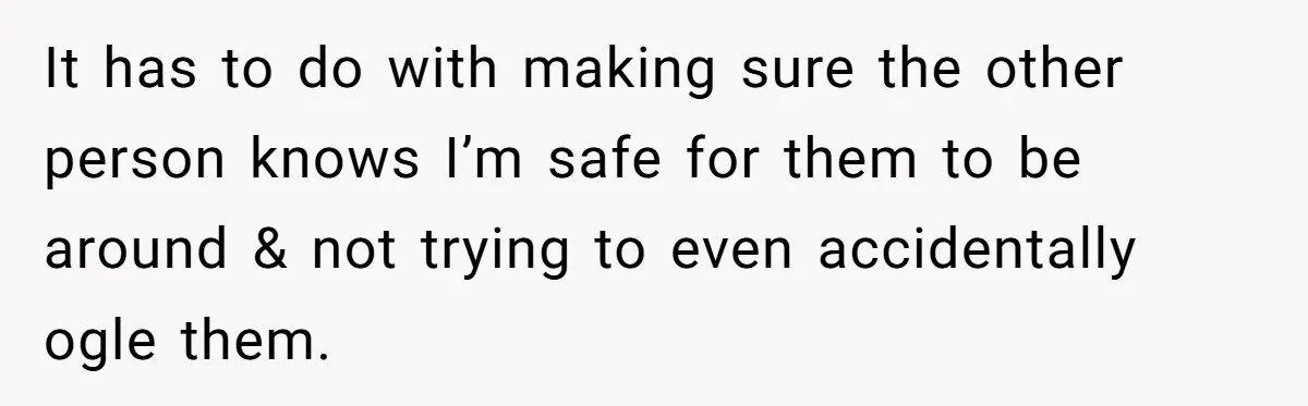 It has to do with making sure the other person knows I’m safe for them to be around & not trying to even accidentally ogle them.