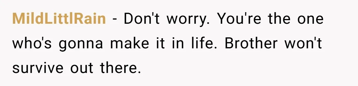 MildLittlRain − Don't worry. You're the one who's gonna make it in life. Brother won't survive out there.